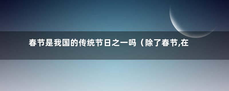 春节是我国的传统节日之一吗（除了春节,在中国还有很多传统节日与什么有关）