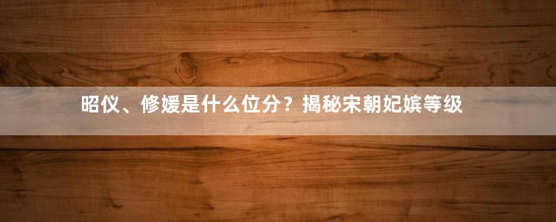 昭仪、修媛是什么位分？揭秘宋朝妃嫔等级