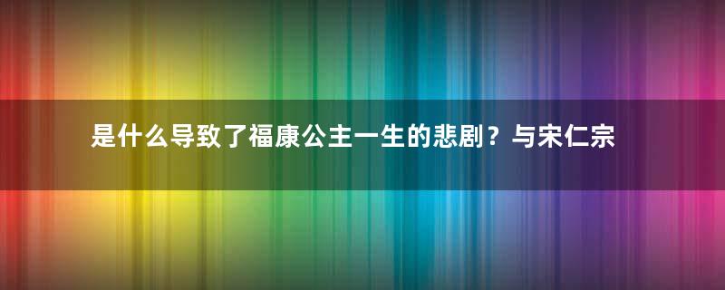 是什么导致了福康公主一生的悲剧？与宋仁宗有什么关系？