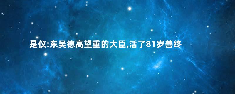 是仪:东吴德高望重的大臣,活了81岁善终
