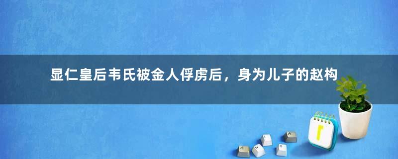 显仁皇后韦氏被金人俘虏后，身为儿子的赵构为什么迟迟不救？