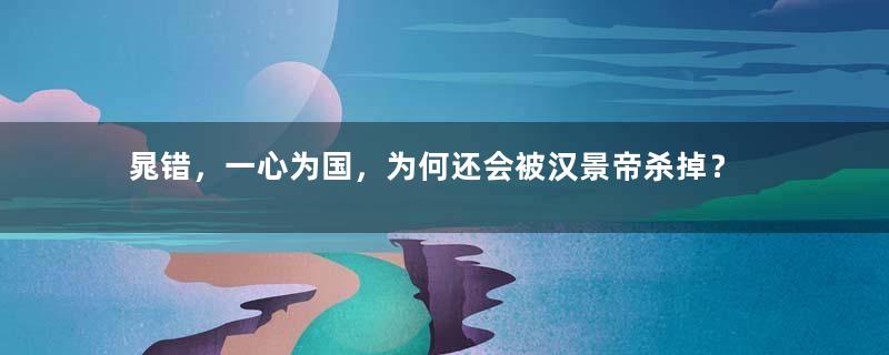 晁错，一心为国，为何还会被汉景帝杀掉？