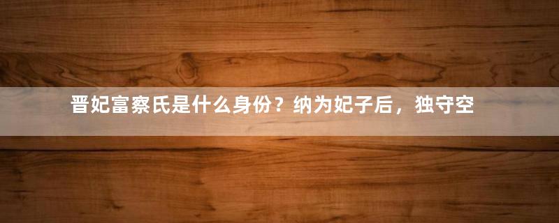 晋妃富察氏是什么身份？纳为妃子后，独守空闺20年