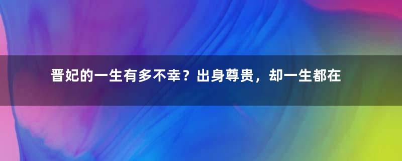 晋妃的一生有多不幸？出身尊贵，却一生都在守寡