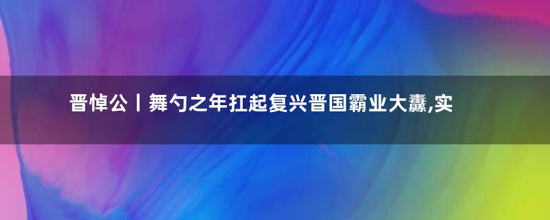 晋悼公丨舞勺之年扛起复兴晋国霸业大纛,实为天人!