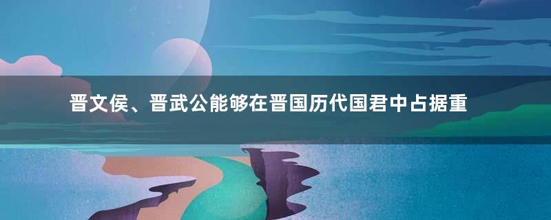 晋文侯、晋武公能够在晋国历代国君中占据重要位置的原因是什么？