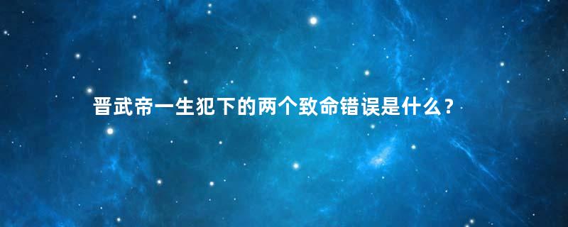 晋武帝一生犯下的两个致命错误是什么？