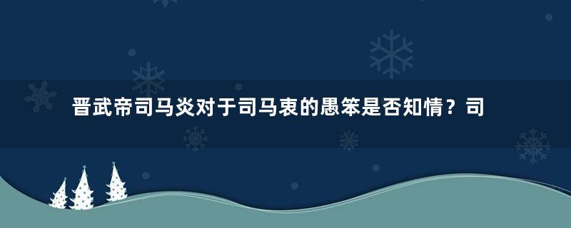 晋武帝司马炎对于司马衷的愚笨是否知情？司马衷为何能成为皇帝？