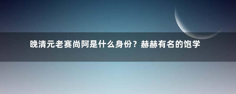 晚清元老赛尚阿是什么身份？赫赫有名的饱学之士，曾历经六朝