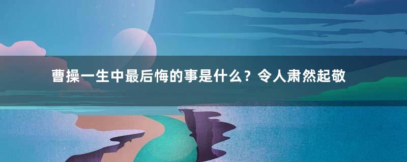 曹操一生中最后悔的事是什么？令人肃然起敬