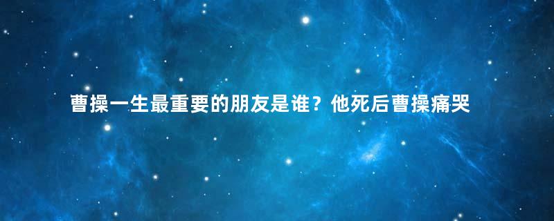 曹操一生最重要的朋友是谁？他死后曹操痛哭不止