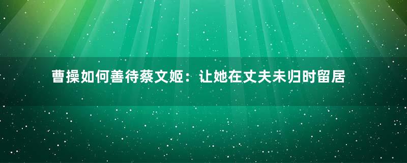 曹操如何善待蔡文姬：让她在丈夫未归时留居曹府