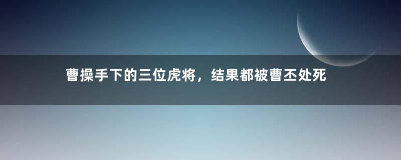 曹操手下的三位虎将，结果都被曹丕处死