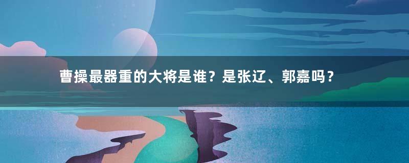 曹操最器重的大将是谁？是张辽、郭嘉吗？