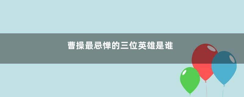 曹操最忌惮的三位英雄是谁