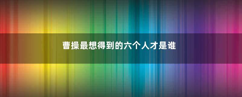 曹操最想得到的六个人才是谁