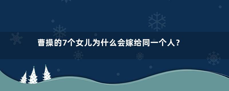 曹操的7个女儿为什么会嫁给同一个人？