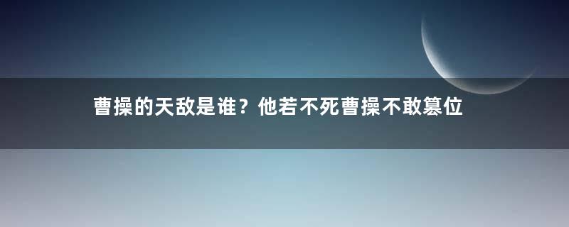 曹操的天敌是谁？他若不死曹操不敢篡位