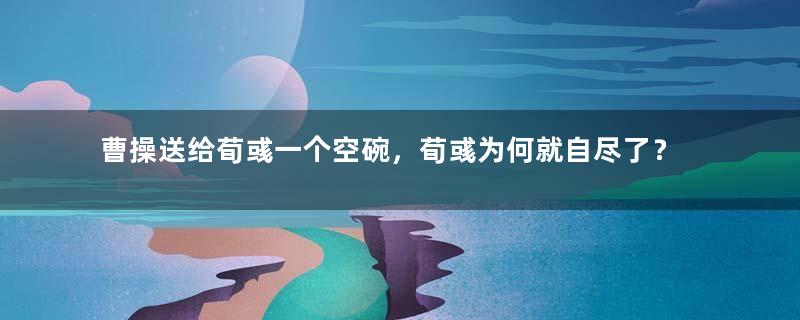 曹操送给荀彧一个空碗，荀彧为何就自尽了？