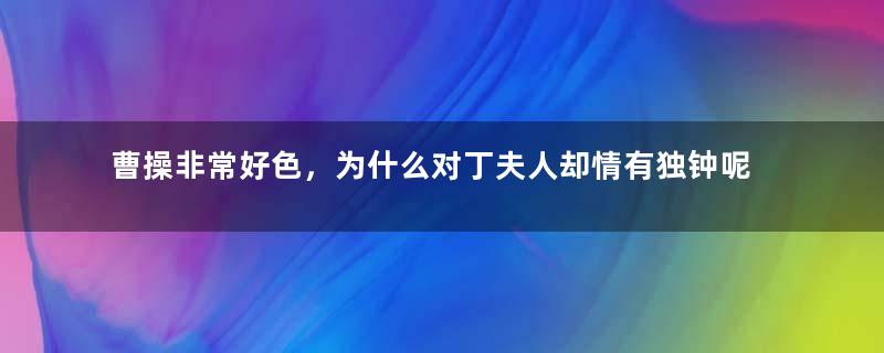 曹操非常好色，为什么对丁夫人却情有独钟呢？