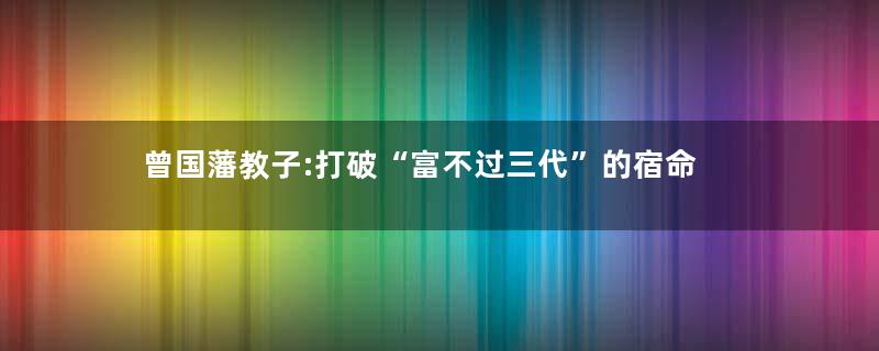 曾国藩教子:打破“富不过三代”的宿命