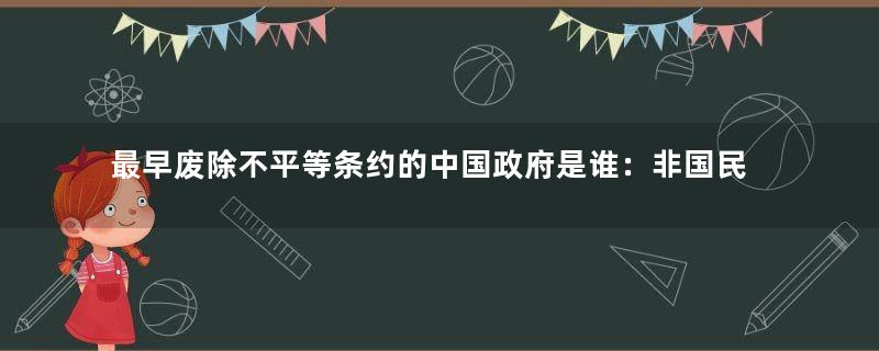 最早废除不平等条约的中国政府是谁：非国民政府