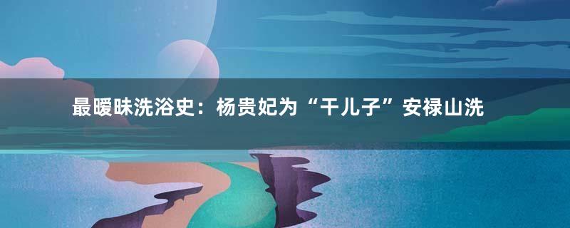 最暧昧洗浴史：杨贵妃为“干儿子”安禄山洗澡