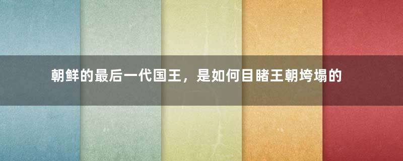 朝鲜的最后一代国王，是如何目睹王朝垮塌的