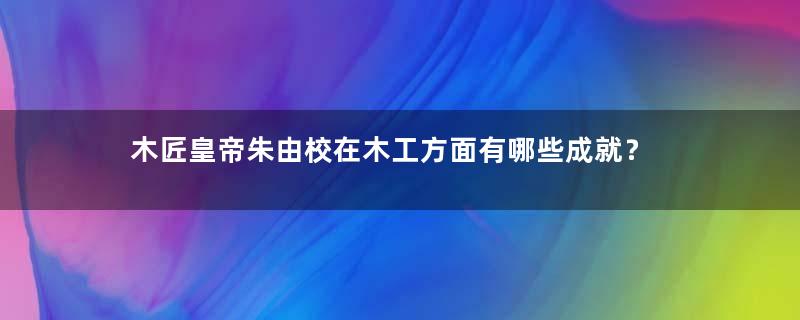 木匠皇帝朱由校在木工方面有哪些成就？