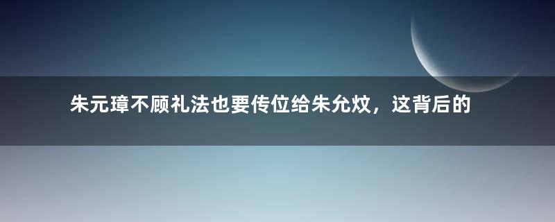 朱元璋不顾礼法也要传位给朱允炆，这背后的真相是什么？