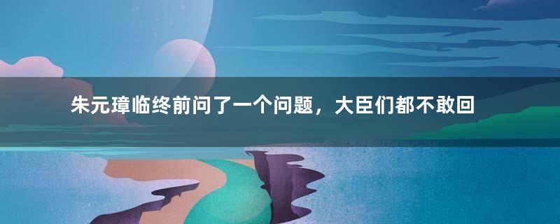 朱元璋临终前问了一个问题，大臣们都不敢回答