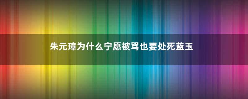 朱元璋为什么宁愿被骂也要处死蓝玉