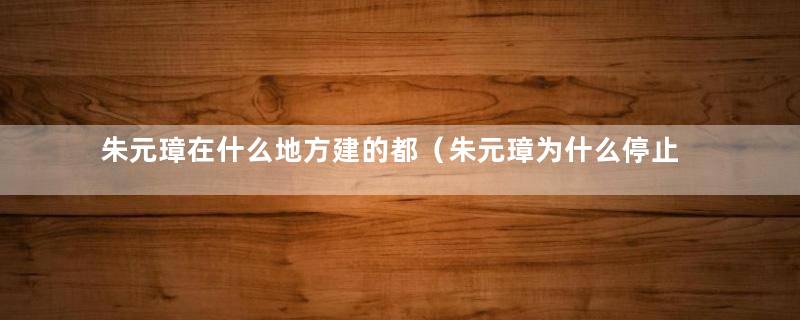 朱元璋在什么地方建的都（朱元璋为什么停止修建明中都）