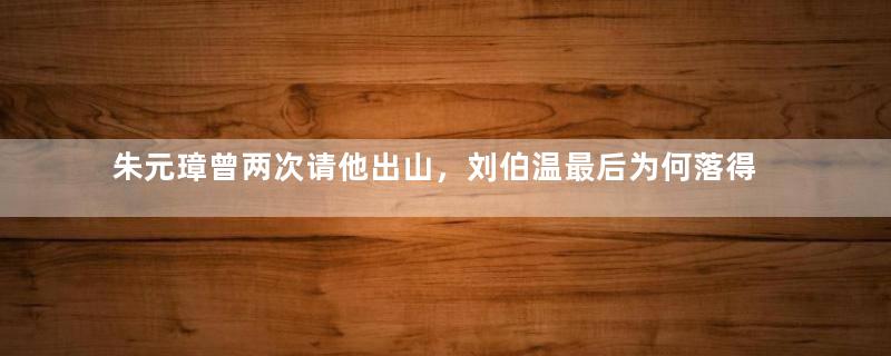 朱元璋曾两次请他出山，刘伯温最后为何落得惨死的下场？