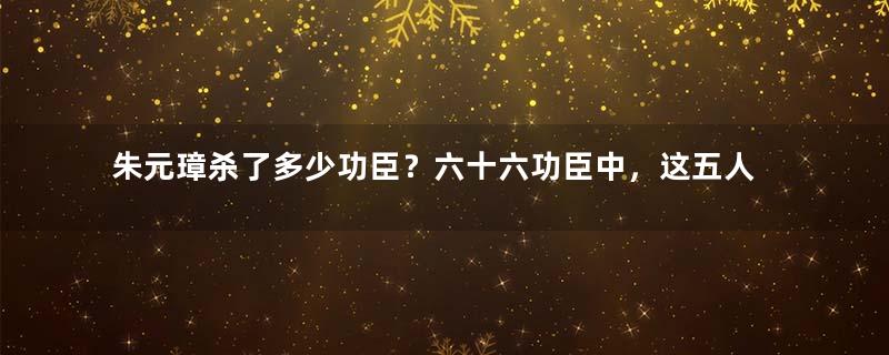朱元璋杀了多少功臣？六十六功臣中，这五人最幸运
