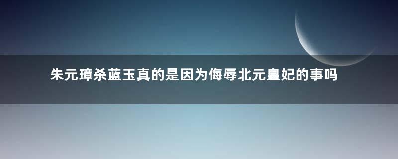 朱元璋杀蓝玉真的是因为侮辱北元皇妃的事吗？