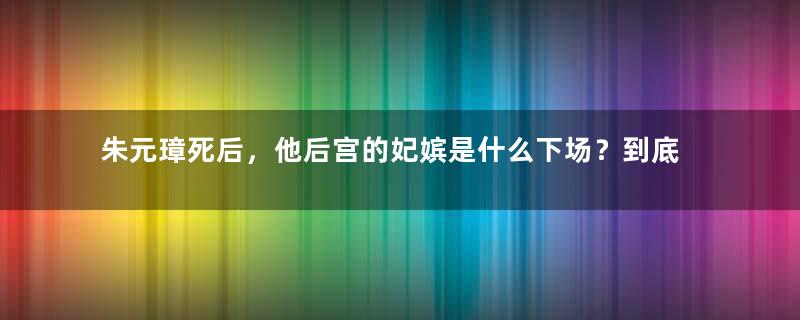 朱元璋死后，他后宫的妃嫔是什么下场？到底有多惨