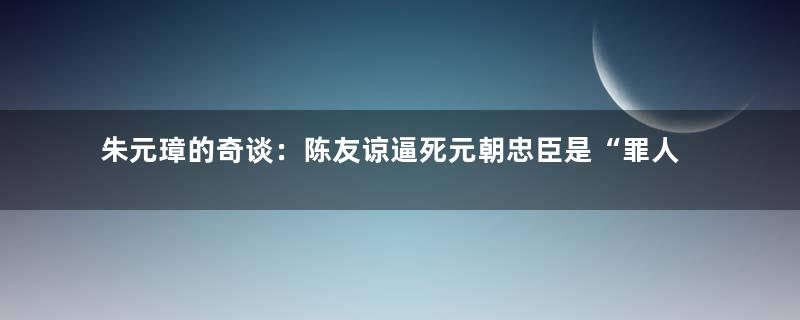 朱元璋的奇谈：陈友谅逼死元朝忠臣是“罪人”