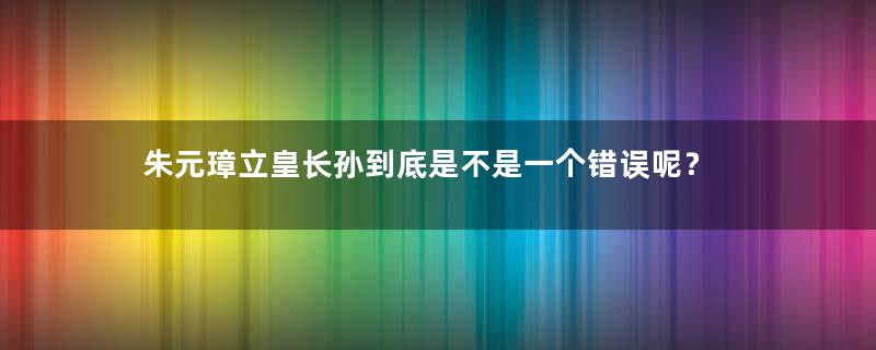 朱元璋立皇长孙到底是不是一个错误呢？