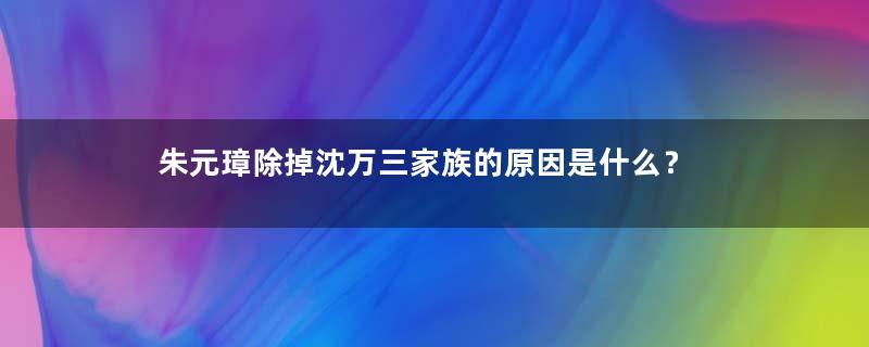 朱元璋除掉沈万三家族的原因是什么？