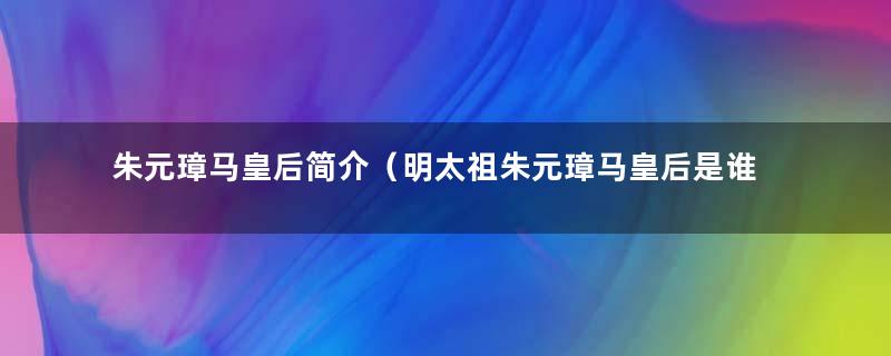 朱元璋马皇后简介（明太祖朱元璋马皇后是谁）