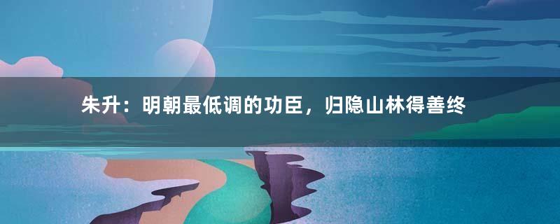 朱升：明朝最低调的功臣，归隐山林得善终