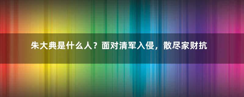 朱大典是什么人？面对清军入侵，散尽家财抗清还以死明志！