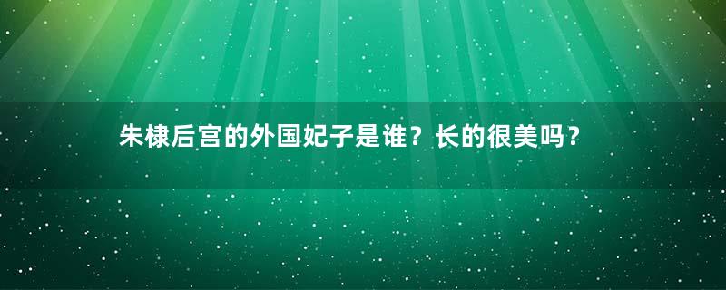 朱棣后宫的外国妃子是谁？长的很美吗？