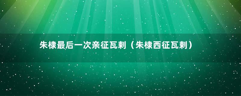 朱棣最后一次亲征瓦剌（朱棣西征瓦剌）