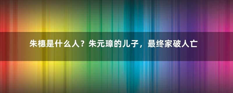 朱橞是什么人？朱元璋的儿子，最终家破人亡