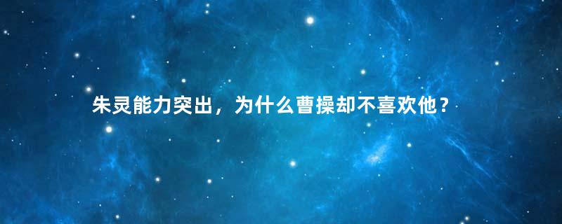 朱灵能力突出，为什么曹操却不喜欢他？