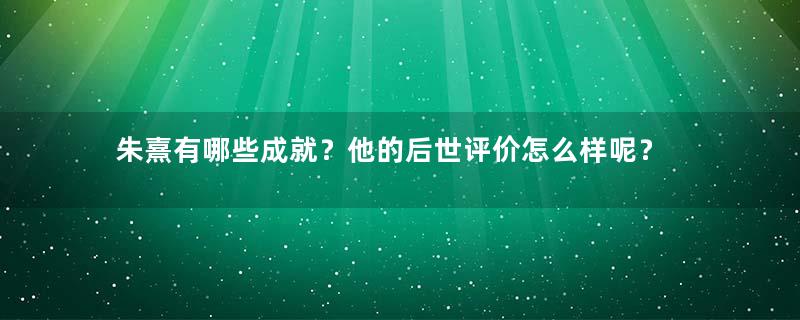 朱熹有哪些成就？他的后世评价怎么样呢？