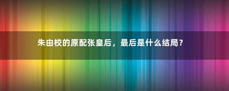 朱由校的原配张皇后，最后是什么结局？