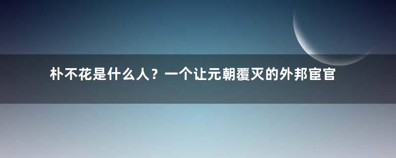 朴不花是什么人？一个让元朝覆灭的外邦宦官